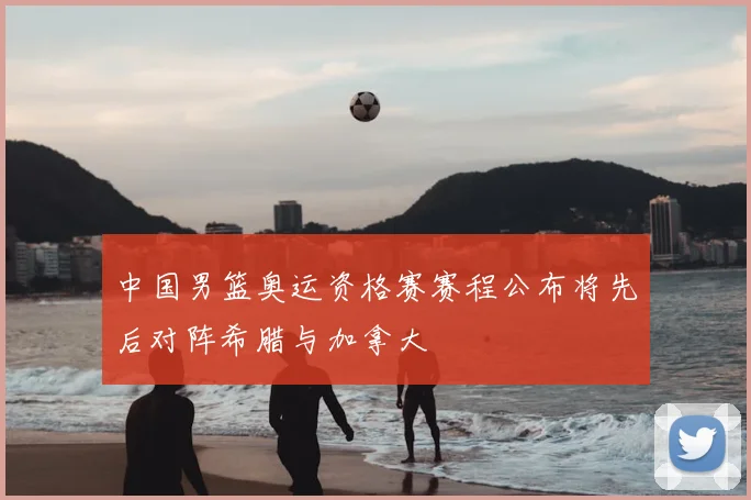 中国男篮奥运资格赛赛程公布将先后对阵希腊与加拿大