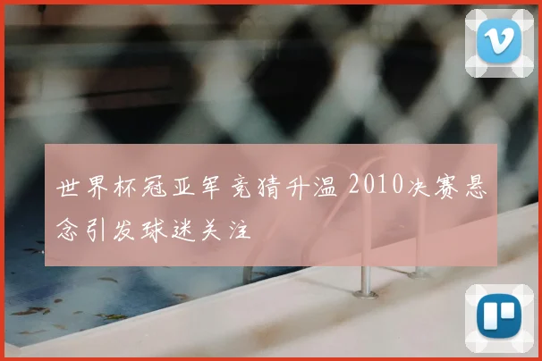世界杯冠亚军竞猜升温 2010决赛悬念引发球迷关注
