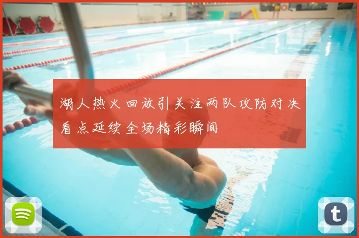 湖人热火回放引关注两队攻防对决看点延续全场精彩瞬间