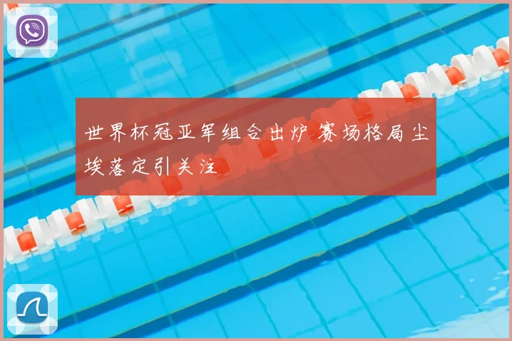 世界杯冠亚军组合出炉 赛场格局尘埃落定引关注