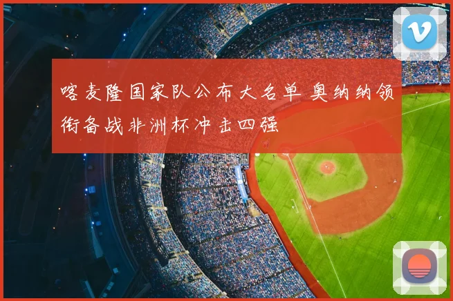 喀麦隆国家队公布大名单 奥纳纳领衔备战非洲杯冲击四强