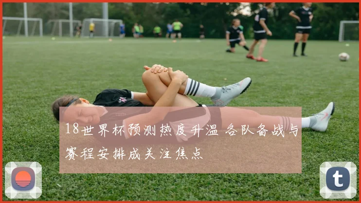 18世界杯预测热度升温 各队备战与赛程安排成关注焦点