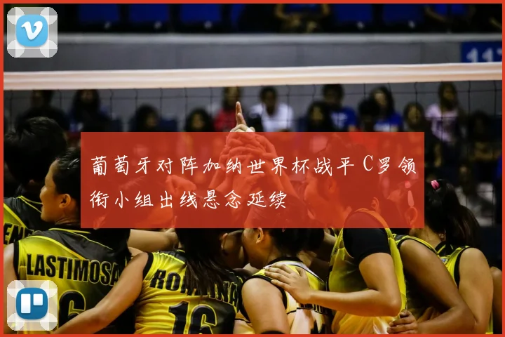 葡萄牙对阵加纳世界杯战平 C罗领衔小组出线悬念延续