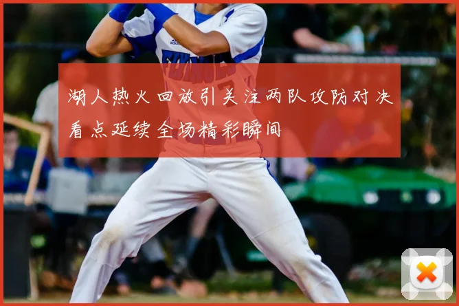 湖人热火回放引关注两队攻防对决看点延续全场精彩瞬间