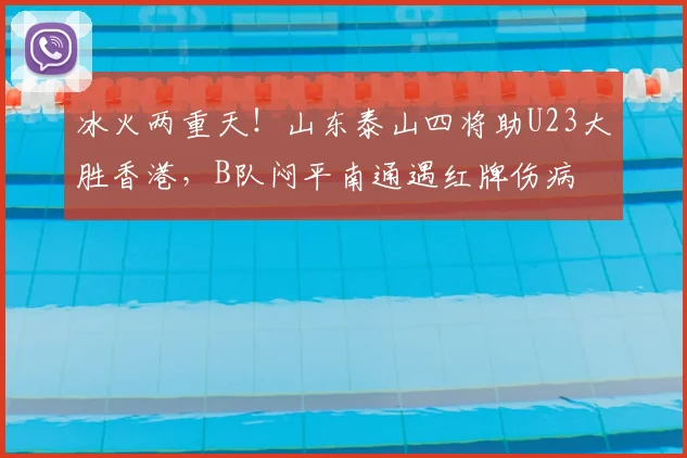 冰火两重天!山东泰山四将助U23大胜香港,B队闷平南通遇红牌伤病