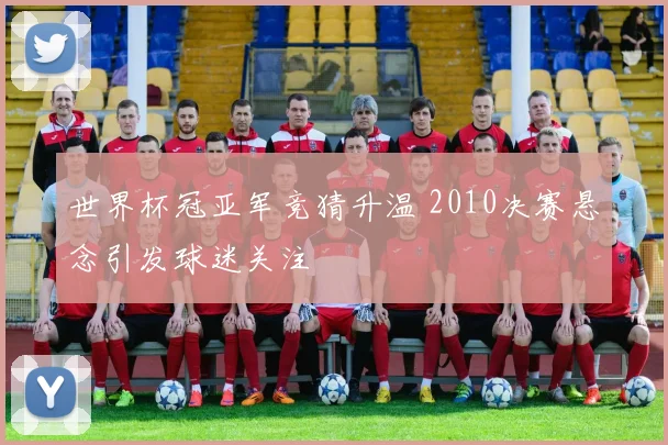 世界杯冠亚军竞猜升温 2010决赛悬念引发球迷关注