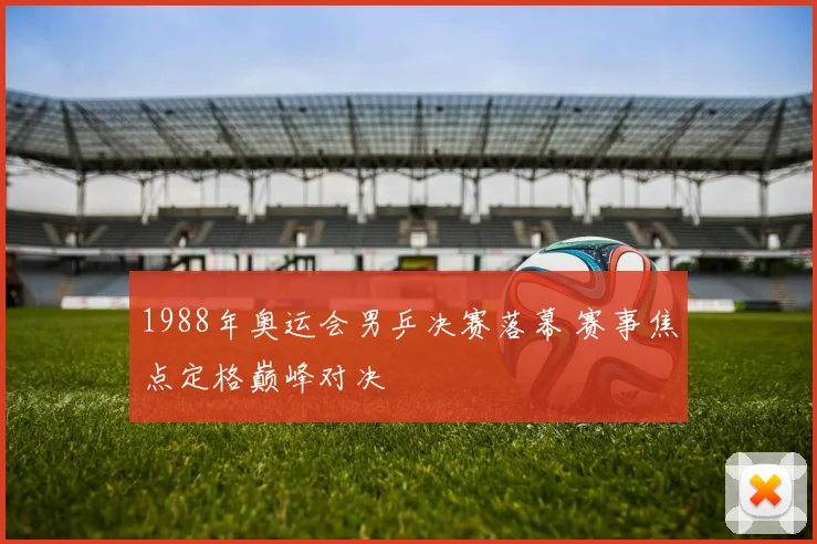 1988年奥运会男乒决赛落幕 赛事焦点定格巅峰对决