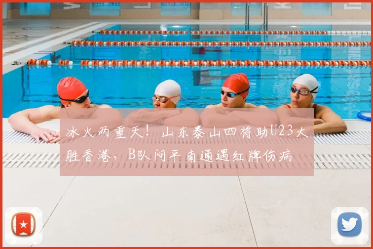 冰火两重天!山东泰山四将助U23大胜香港,B队闷平南通遇红牌伤病