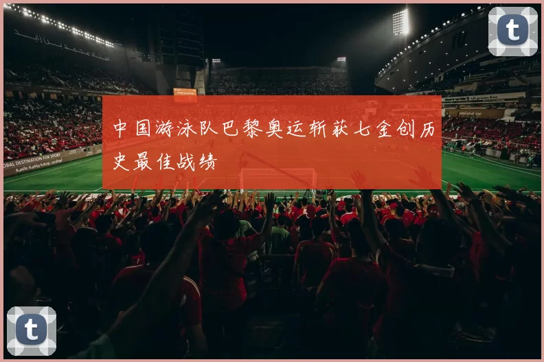 中国游泳队巴黎奥运斩获七金创历史最佳战绩