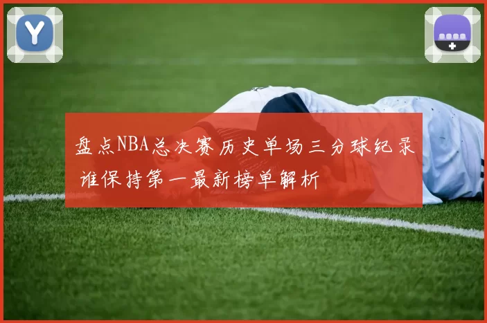 盘点NBA总决赛历史单场三分球纪录 谁保持第一最新榜单解析