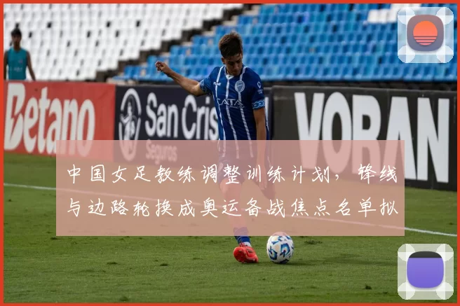 中国女足教练调整训练计划，锋线与边路轮换成奥运备战焦点名单拟小幅变动