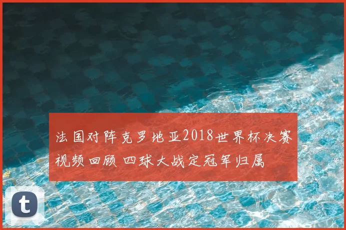 法国对阵克罗地亚2018世界杯决赛视频回顾 四球大战定冠军归属