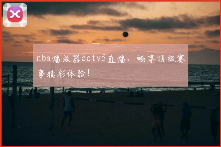 nba播放器cctv5直播，畅享顶级赛事精彩体验！