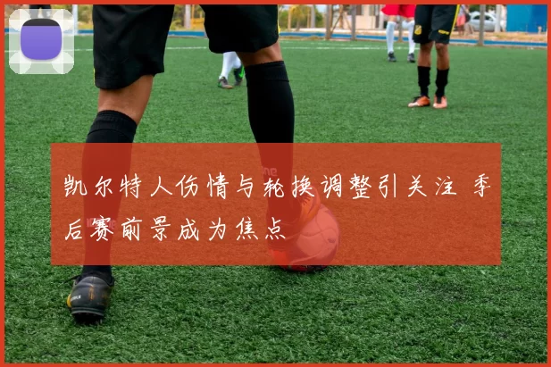 凯尔特人伤情与轮换调整引关注 季后赛前景成为焦点