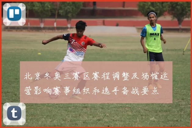 北京冬奥三赛区赛程调整及场馆运营影响赛事组织和选手备战要点
