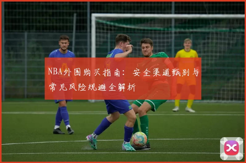 NBA外围购买指南:安全渠道甄别与常见风险规避全解析