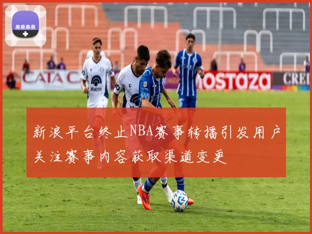 新浪平台终止NBA赛事转播引发用户关注赛事内容获取渠道变更
