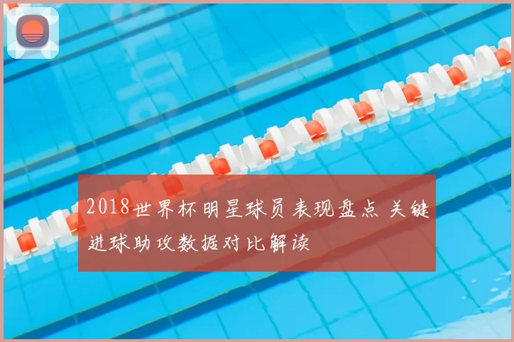 2018世界杯明星球员表现盘点 关键进球助攻数据对比解读