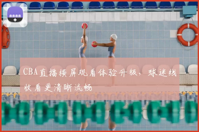 CBA直播横屏观看体验升级，球迷线收看更清晰流畅