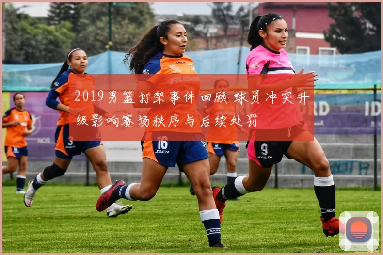 2019男篮打架事件回顾 球员冲突升级影响赛场秩序与后续处罚