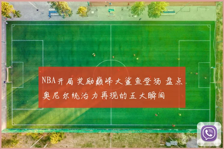 NBA开局奖励巅峰大鲨鱼登场 盘点奥尼尔统治力再现的五大瞬间