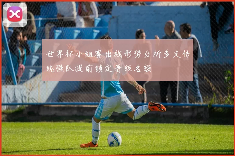 世界杯小组赛出线形势分析多支传统强队提前锁定晋级名额