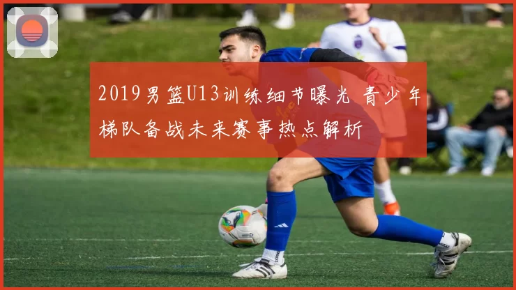 2019男篮U13训练细节曝光 青少年梯队备战未来赛事热点解析