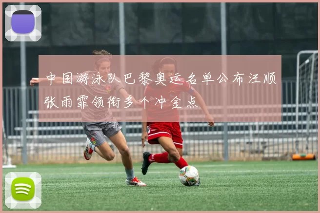 中国游泳队巴黎奥运名单公布汪顺张雨霏领衔多个冲金点