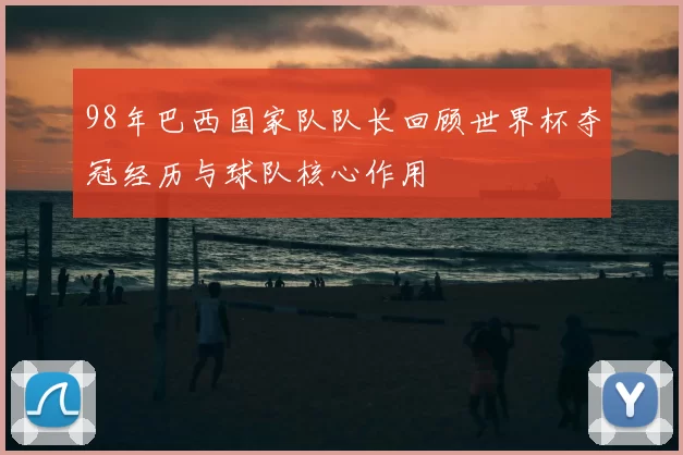 98年巴西国家队队长回顾世界杯夺冠经历与球队核心作用