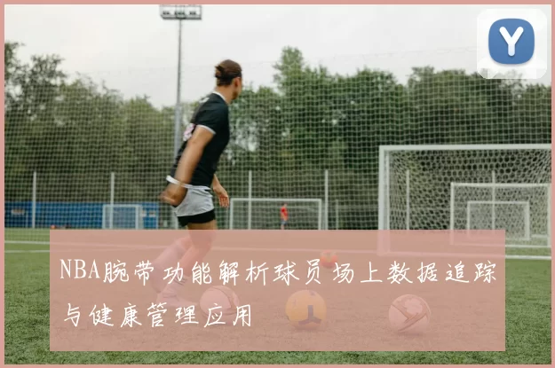 NBA腕带功能解析球员场上数据追踪与健康管理应用