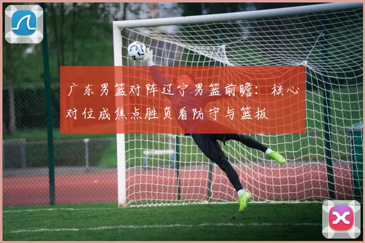 广东男篮对阵辽宁男篮前瞻：核心对位成焦点胜负看防守与篮板