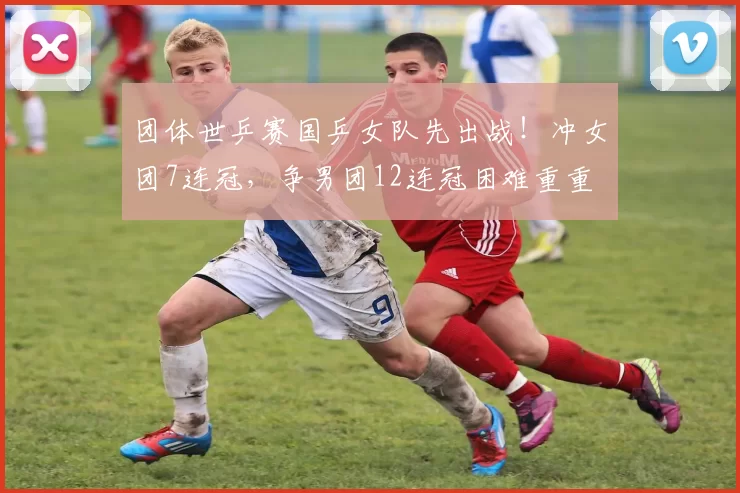 团体世乒赛国乒女队先出战！冲女团7连冠，争男团12连冠困难重重