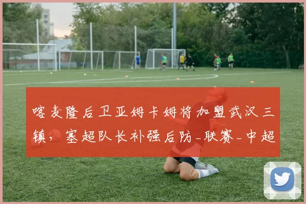 喀麦隆后卫亚姆卡姆将加盟武汉三镇,塞超队长补强后防_联赛_中超_中后卫