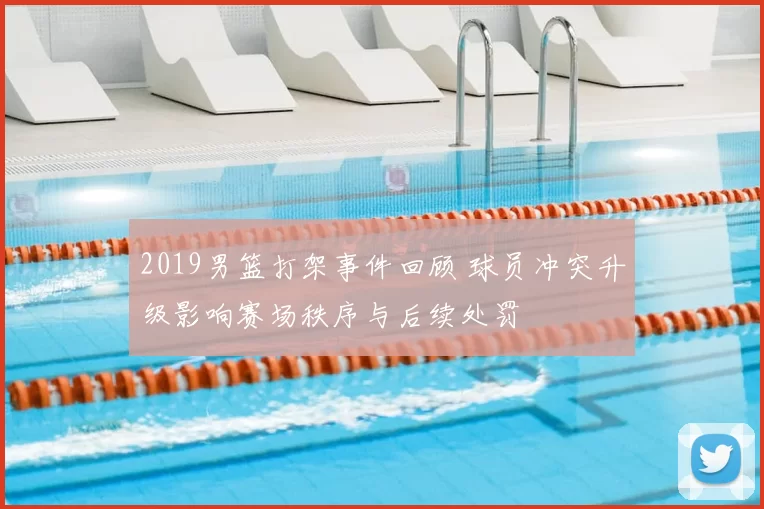 2019男篮打架事件回顾 球员冲突升级影响赛场秩序与后续处罚