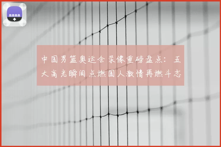 中国男篮奥运会录像重磅盘点:五大高光瞬间点燃国人激情再燃斗志向巴黎冲刺