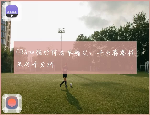 CBA四强对阵名单确定,半决赛赛程及对手分析