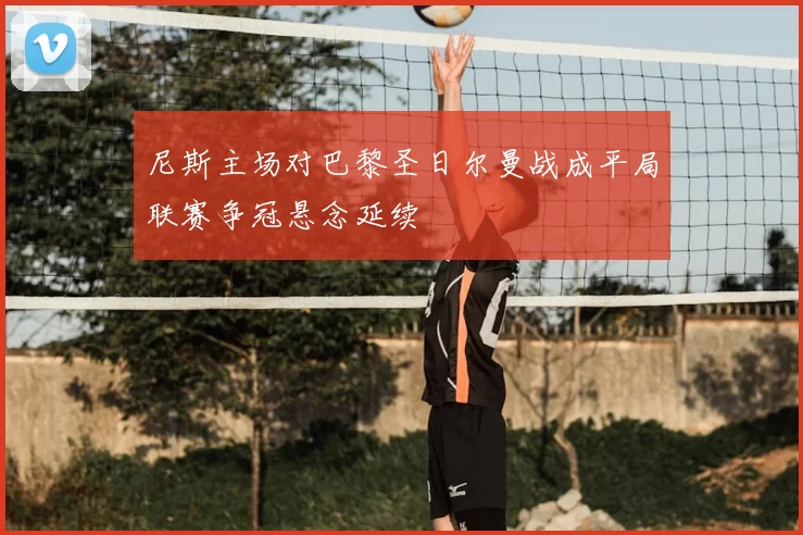 尼斯主场对巴黎圣日尔曼战成平局联赛争冠悬念延续