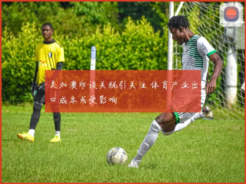 美加澳印谈关税引关注 体育产业出口成本或受影响