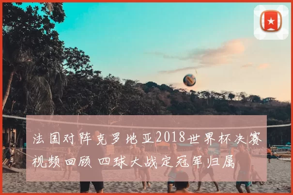 法国对阵克罗地亚2018世界杯决赛视频回顾 四球大战定冠军归属