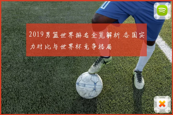 2019男篮世界排名全览解析 各国实力对比与世界杯竞争格局