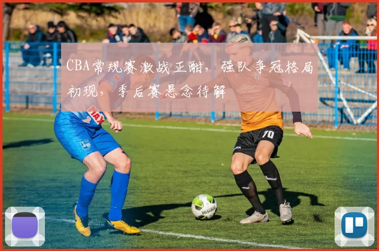 CBA常规赛激战正酣，强队争冠格局初现，季后赛悬念待解