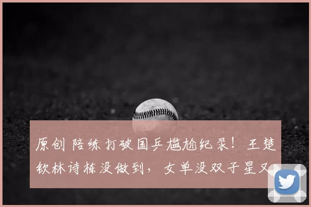 原创 陪练打破国乒尴尬纪录!王楚钦林诗栋没做到,女单没双子星又团灭