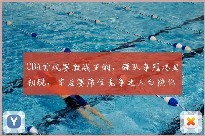 CBA常规赛激战正酣，强队争冠格局初现，季后赛席位竞争进入白热化阶段