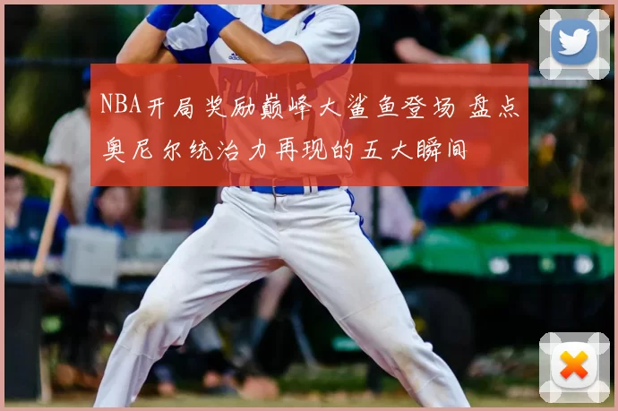 NBA开局奖励巅峰大鲨鱼登场 盘点奥尼尔统治力再现的五大瞬间