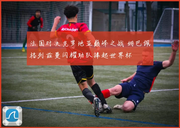 法国对决克罗地亚巅峰之战 姆巴佩格列兹曼闪耀助队捧起世界杯