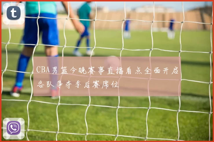 CBA男篮今晚赛事直播看点全面开启各队争夺季后赛席位