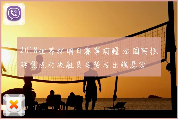 2018世界杯明日赛事前瞻 法国阿根廷焦点对决胜负走势与出线悬念
