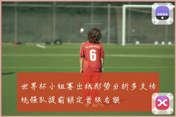 世界杯小组赛出线形势分析多支传统强队提前锁定晋级名额