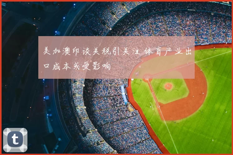 美加澳印谈关税引关注 体育产业出口成本或受影响