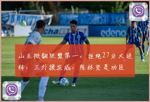 山东掀翻联盟第一,拒绝27分大逆转,三外援发威,陈林坚是功臣